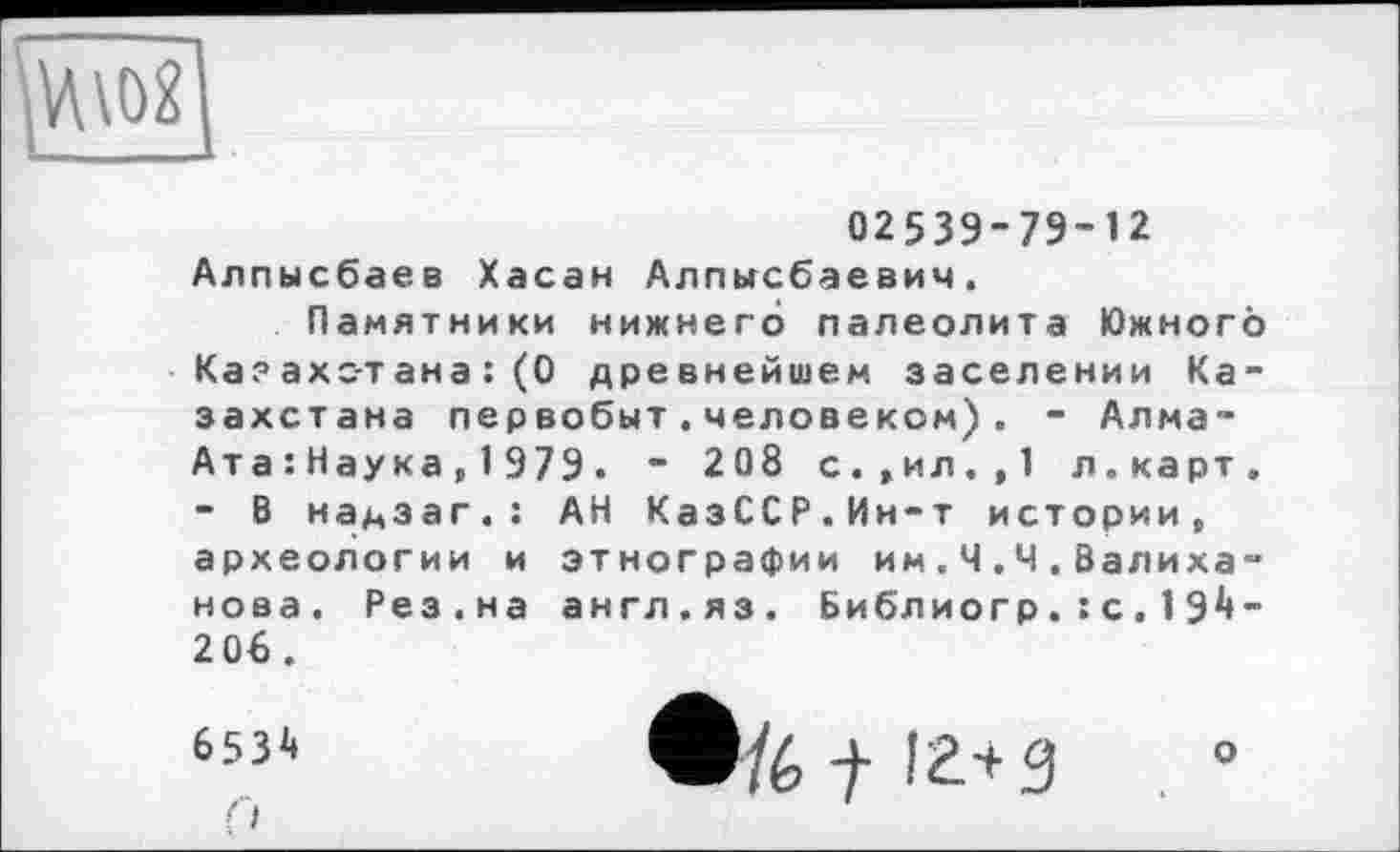 ﻿
02539-79-12
Алпысбаев Хасан Алпьгсбаевич.
Памятники нижнего палеолита Южного Казахстана :(0 древнейшем заселении Казахстана первобыт.человеком). - Алма-Ата : Наука,1979. “ 208 с.,ил.,1 л.карт. - В надзаг.: АН КазССР.Ин-т истории, археологии и этнографии им.Ч.Ч.Валиханова. Рез.на англ.яз. Библиогр. : с . 1 91»-2 06 .
653^
О
/6 t 12+3